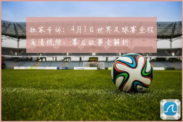 独家专访：4月1日世界足球赛全程高清视频，幕后故事全解析