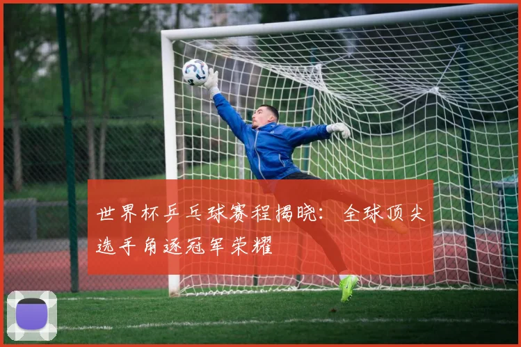 世界杯乒乓球赛程揭晓:全球顶尖选手角逐冠军荣耀