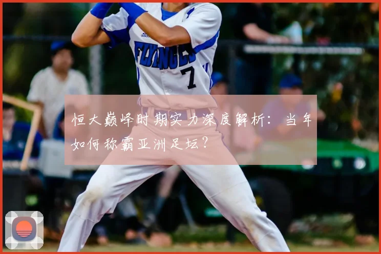 恒大巅峰时期实力深度解析:当年如何称霸亚洲足坛?