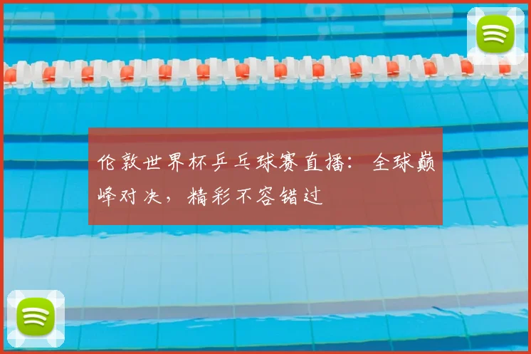 伦敦世界杯乒乓球赛直播:全球巅峰对决,精彩不容错过