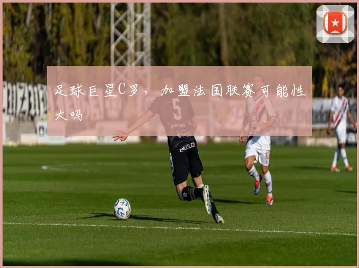 足球巨星C罗，加盟法国联赛可能性大吗