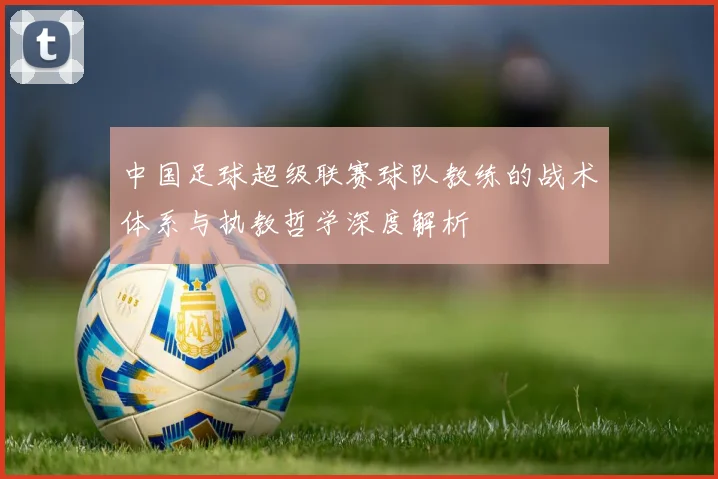 中国足球超级联赛球队教练的战术体系与执教哲学深度解析