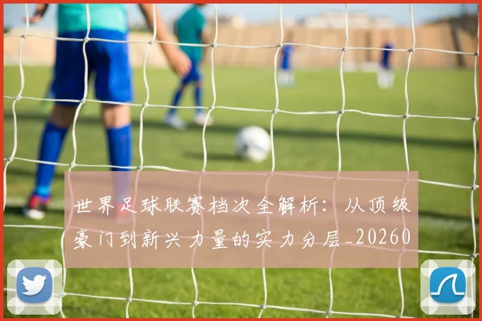 世界足球联赛档次全解析:从顶级豪门到新兴力量的实力分层_20260609201555