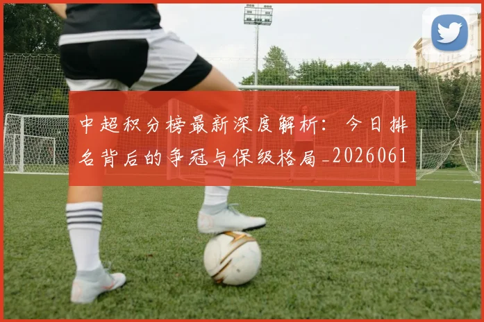 中超积分榜最新深度解析:今日排名背后的争冠与保级格局_20260610190449